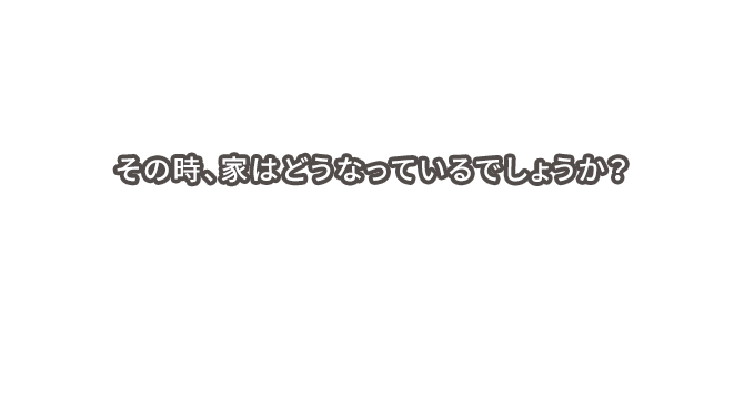 その時、家はどうなっているでしょうか?